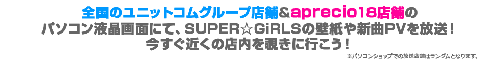 全国のユニットコムグループ店舗&aprecio18店舗のパソコン液晶画面にて、SUPER☆GiRLSの壁紙や新曲PVを放送！
今すぐ近くの店内を覗きに行こう！