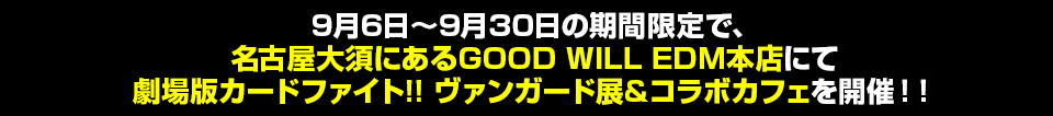 9月6日～9月28日の期間限定で、名古屋大須にあるGOOD WILL EDM本店にて劇場版カードファイト!! ヴァンガード展&コラボカフェを開催！！