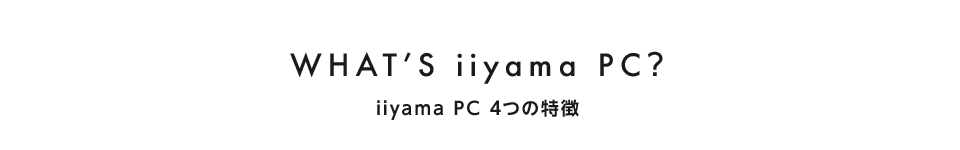 WHAT'S iiyama PC?　iiyama PC 4つの特徴